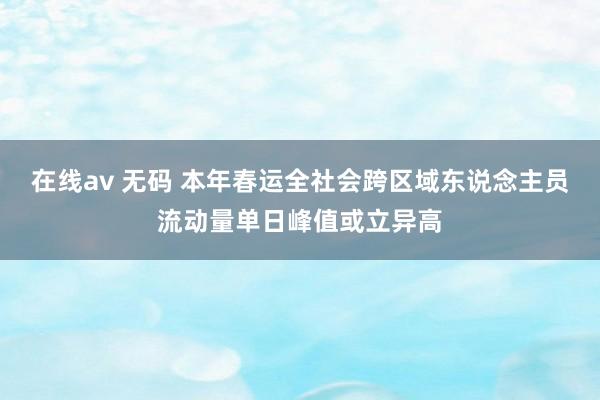 在线av 无码 本年春运全社会跨区域东说念主员流动量单日峰值或立异高