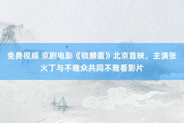 免费视频 京剧电影《锁麟囊》北京首映，主演张火丁与不雅众共同不雅看影片
