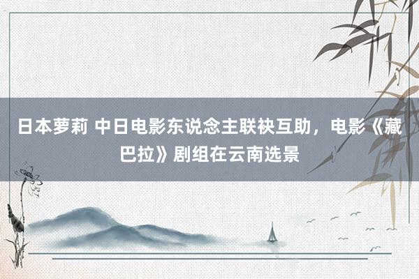 日本萝莉 中日电影东说念主联袂互助，电影《藏巴拉》剧组在云南选景