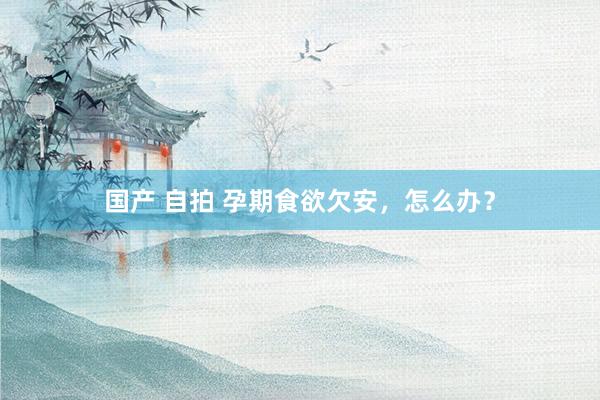 国产 自拍 孕期食欲欠安，怎么办？