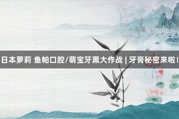日本萝莉 鱼帕口腔/萌宝牙黑大作战 | 牙膏秘密来啦！