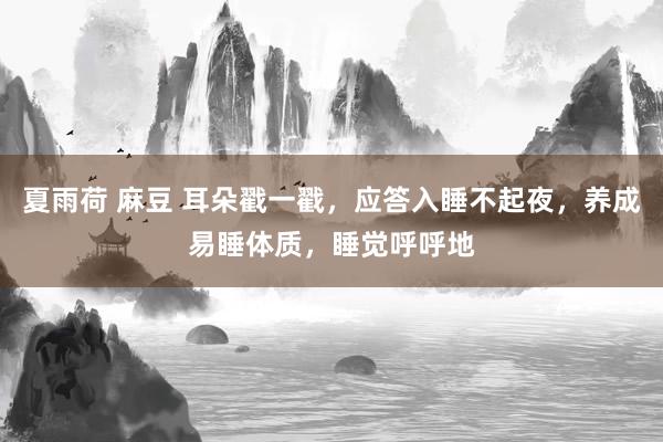 夏雨荷 麻豆 耳朵戳一戳，应答入睡不起夜，养成易睡体质，睡觉呼呼地