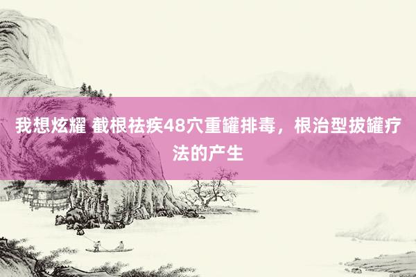 我想炫耀 截根祛疾48穴重罐排毒，根治型拔罐疗法的产生