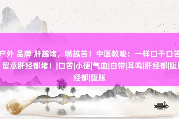 户外 品牌 肝越堵，嘴越苦！中医教唆：一样口干口苦，留意肝经郁堵！|口苦|小便|气血|白带|耳鸣|肝经郁|腹胀