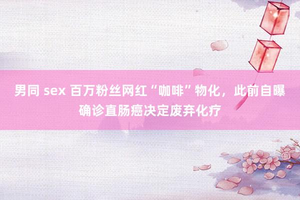 男同 sex 百万粉丝网红“咖啡”物化，此前自曝确诊直肠癌决定废弃化疗