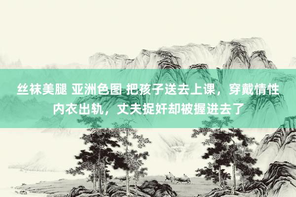 丝袜美腿 亚洲色图 把孩子送去上课，穿戴情性内衣出轨，丈夫捉奸却被握进去了