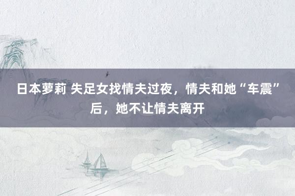 日本萝莉 失足女找情夫过夜，情夫和她“车震”后，她不让情夫离开