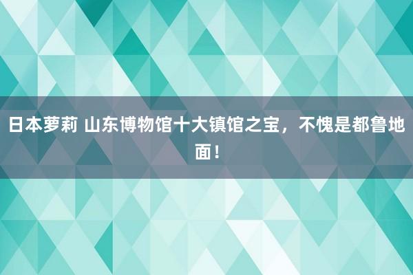 日本萝莉 山东博物馆十大镇馆之宝，不愧是都鲁地面！