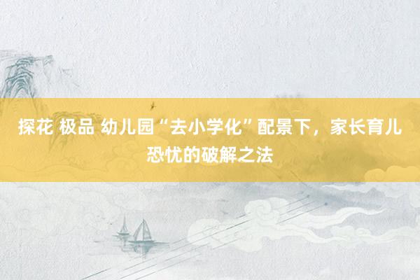 探花 极品 幼儿园“去小学化”配景下，家长育儿恐忧的破解之法