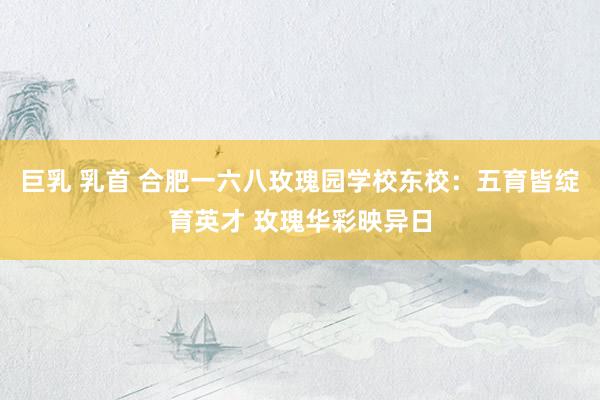 巨乳 乳首 合肥一六八玫瑰园学校东校：五育皆绽育英才 玫瑰华彩映异日