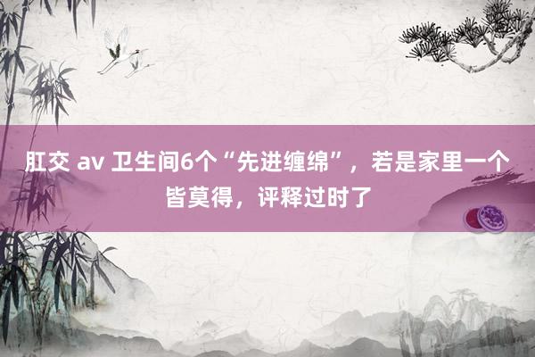 肛交 av 卫生间6个“先进缠绵”，若是家里一个皆莫得，评释过时了