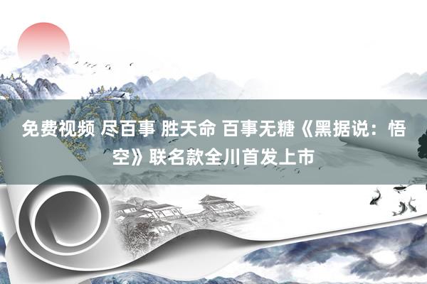 免费视频 尽百事 胜天命 百事无糖《黑据说：悟空》联名款全川首发上市