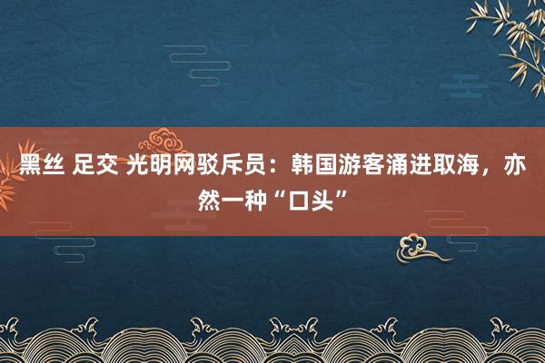 黑丝 足交 光明网驳斥员：韩国游客涌进取海，亦然一种“口头”