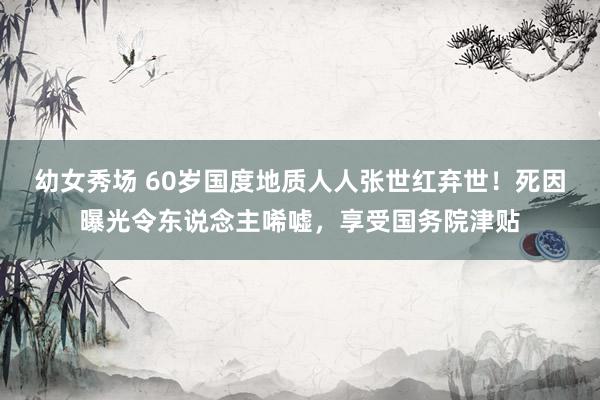 幼女秀场 60岁国度地质人人张世红弃世！死因曝光令东说念主唏嘘，享受国务院津贴