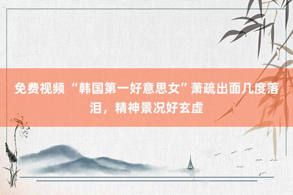 免费视频 “韩国第一好意思女”萧疏出面几度落泪，精神景况好玄虚