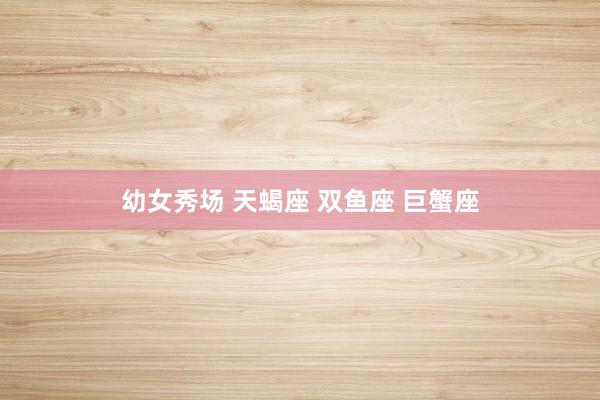 幼女秀场 天蝎座 双鱼座 巨蟹座