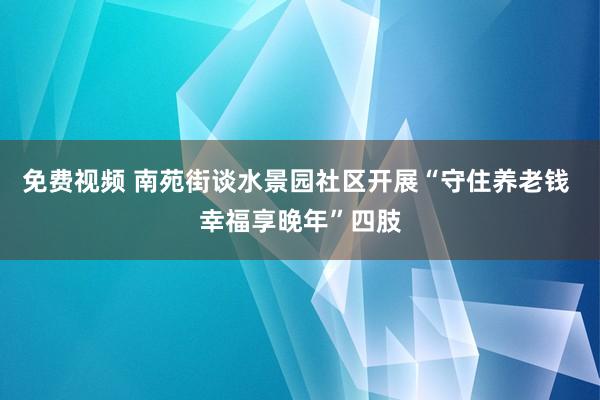 免费视频 南苑街谈水景园社区开展“守住养老钱 幸福享晚年”四肢