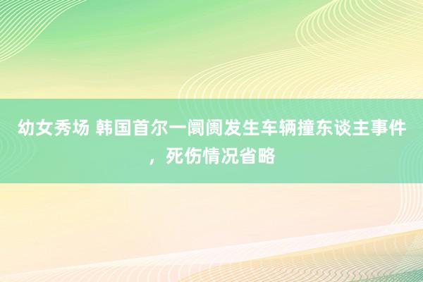 幼女秀场 韩国首尔一阛阓发生车辆撞东谈主事件，死伤情况省略