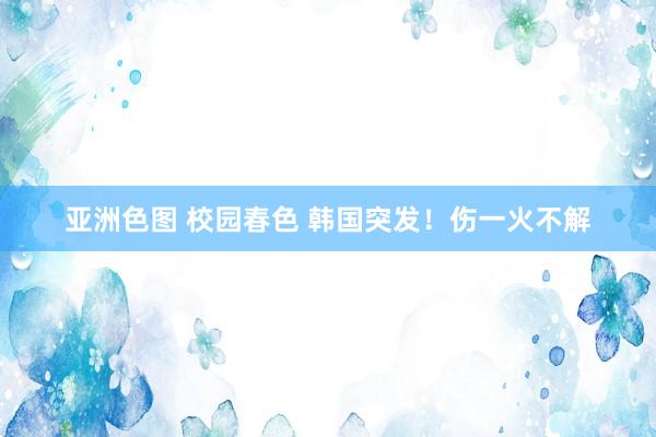 亚洲色图 校园春色 韩国突发！伤一火不解