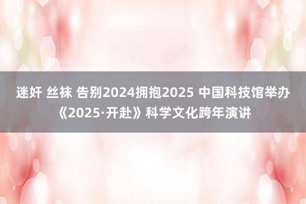 迷奸 丝袜 告别2024拥抱2025 中国科技馆举办《2025·开赴》科学文化跨年演讲