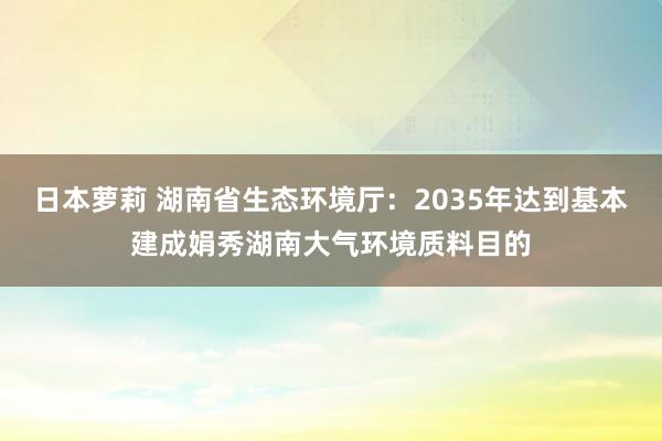 日本萝莉 湖南省生态环境厅：2035年达到基本建成娟秀湖南大气环境质料目的
