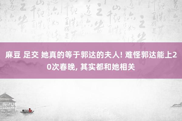 麻豆 足交 她真的等于郭达的夫人! 难怪郭达能上20次春晚， 其实都和她相关