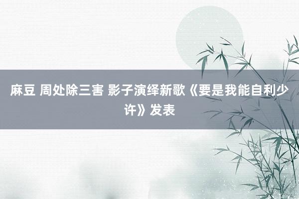 麻豆 周处除三害 影子演绎新歌《要是我能自利少许》发表