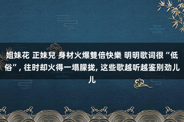 姐妹花 正妹兒 身材火爆雙倍快樂 明明歌词很“低俗”， 往时却火得一塌朦拢， 这些歌越听越鉴别劲儿