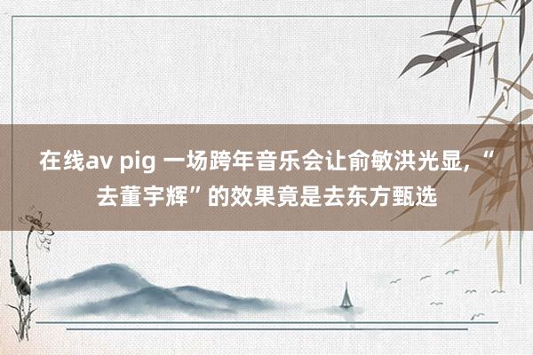 在线av pig 一场跨年音乐会让俞敏洪光显， “去董宇辉”的效果竟是去东方甄选