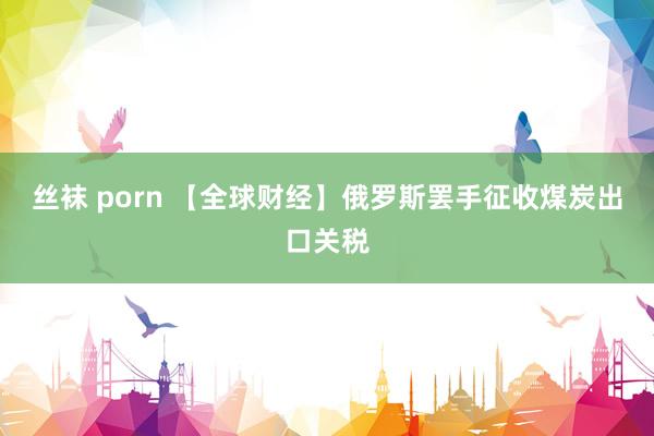 丝袜 porn 【全球财经】俄罗斯罢手征收煤炭出口关税