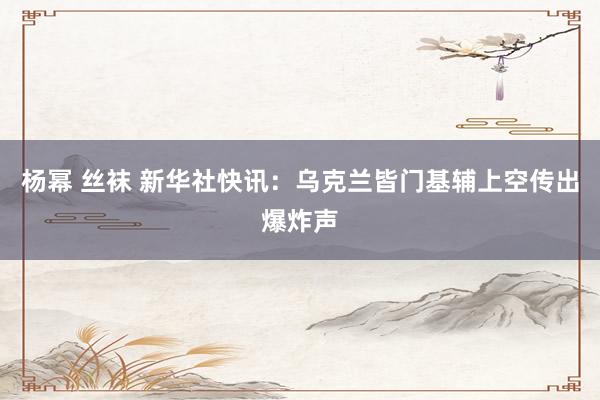杨幂 丝袜 新华社快讯：乌克兰皆门基辅上空传出爆炸声