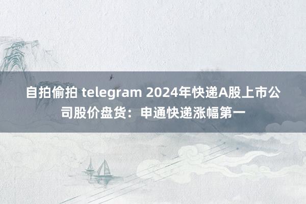 自拍偷拍 telegram 2024年快递A股上市公司股价盘货：申通快递涨幅第一
