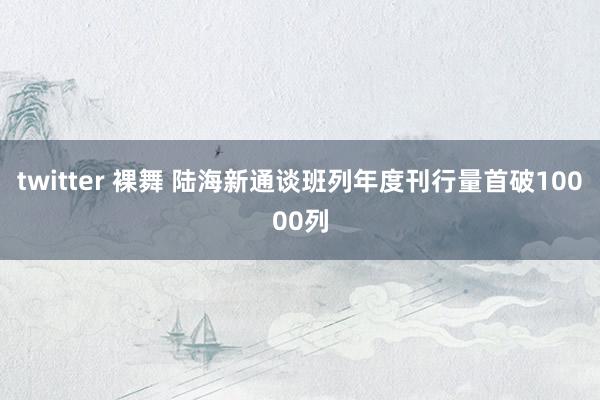twitter 裸舞 陆海新通谈班列年度刊行量首破10000列