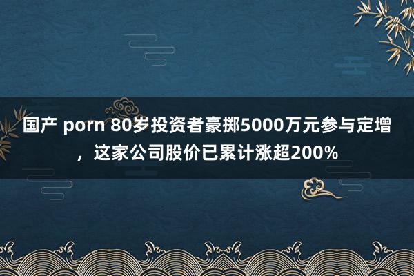 国产 porn 80岁投资者豪掷5000万元参与定增，这家公司股价已累计涨超200%