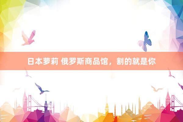日本萝莉 俄罗斯商品馆，割的就是你