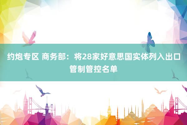 约炮专区 商务部：将28家好意思国实体列入出口管制管控名单