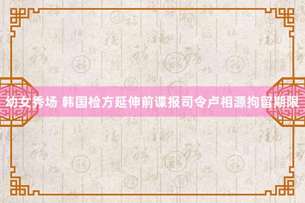 幼女秀场 韩国检方延伸前谍报司令卢相源拘留期限