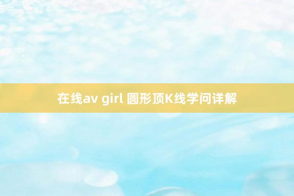 在线av girl 圆形顶K线学问详解