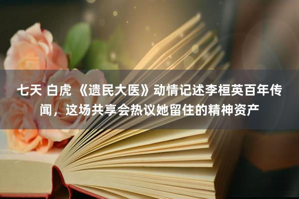 七天 白虎 《遗民大医》动情记述李桓英百年传闻，这场共享会热议她留住的精神资产