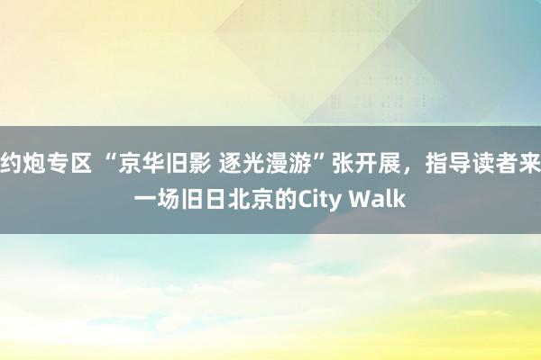 约炮专区 “京华旧影 逐光漫游”张开展，指导读者来一场旧日北京的City Walk