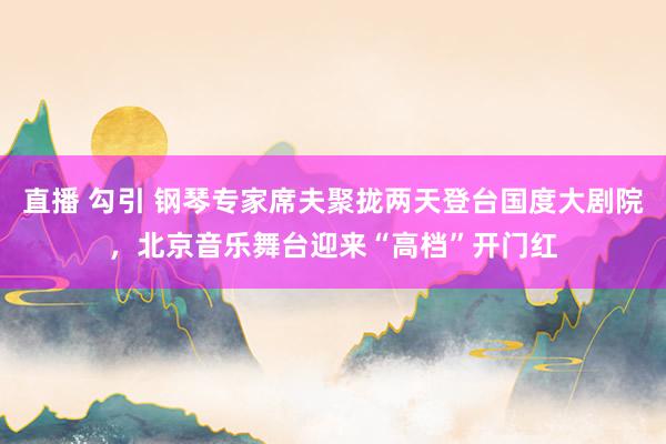 直播 勾引 钢琴专家席夫聚拢两天登台国度大剧院，北京音乐舞台迎来“高档”开门红