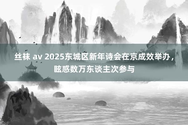 丝袜 av 2025东城区新年诗会在京成效举办，眩惑数万东谈主次参与