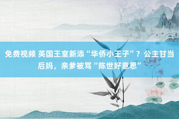 免费视频 英国王室新添“华侨小王子”？公主甘当后妈，亲爹被骂“陈世好意思”
