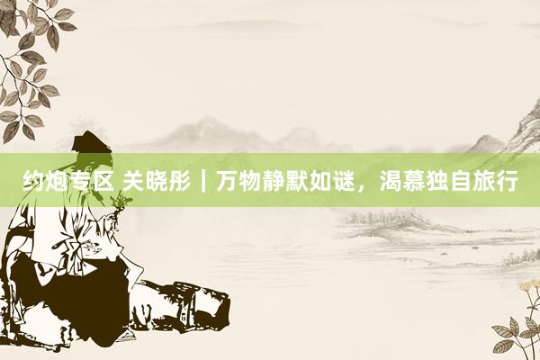 约炮专区 关晓彤｜万物静默如谜，渴慕独自旅行