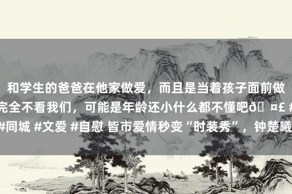 和学生的爸爸在他家做爱，而且是当着孩子面前做爱，太刺激了，孩子完全不看我们，可能是年龄还小什么都不懂吧🤣 #同城 #文爱 #自慰 皆市爱情秒变“时装秀”，钟楚曦的新剧转圜文明双拉满！