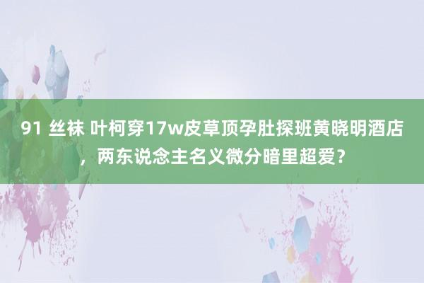 91 丝袜 叶柯穿17w皮草顶孕肚探班黄晓明酒店，两东说念主名义微分暗里超爱？