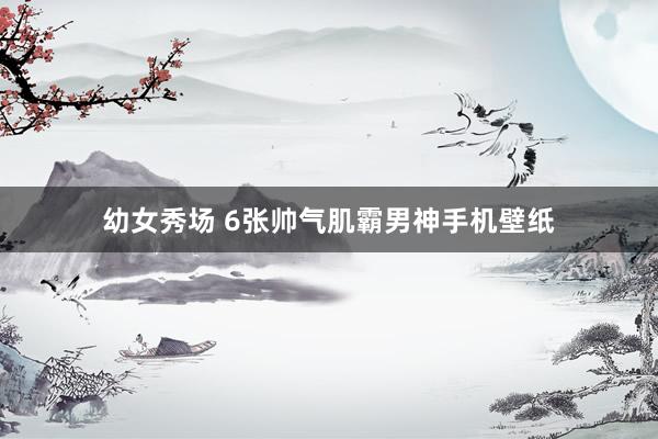 幼女秀场 6张帅气肌霸男神手机壁纸