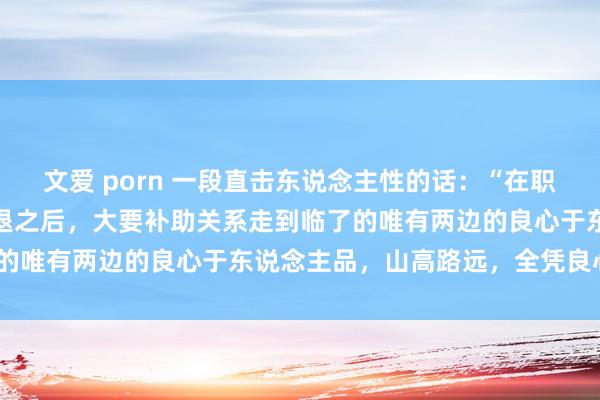 文爱 porn 一段直击东说念主性的话：“在职何关联的开动热诚缓缓消退之后，大要补助关系走到临了的唯有两边的良心于东说念主品，山高路远，全凭良心。”