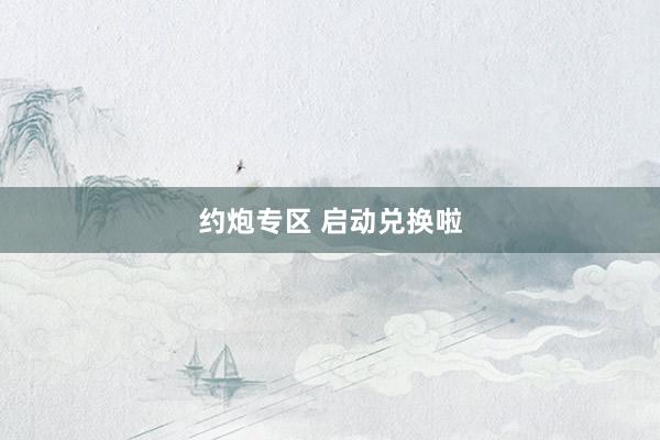 约炮专区 启动兑换啦
