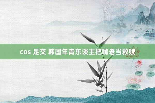 cos 足交 韩国年青东谈主把啃老当救赎